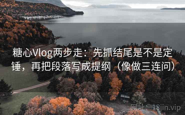 糖心Vlog两步走：先抓结尾是不是定锤，再把段落写成提纲（像做三连问）