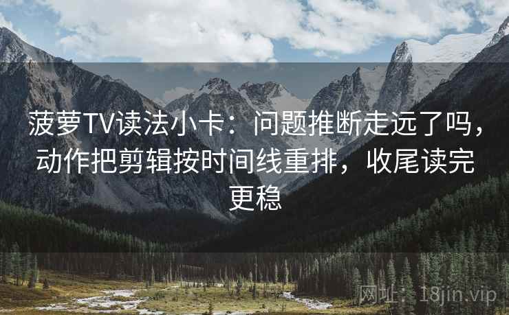 菠萝TV读法小卡：问题推断走远了吗，动作把剪辑按时间线重排，收尾读完更稳  第2张