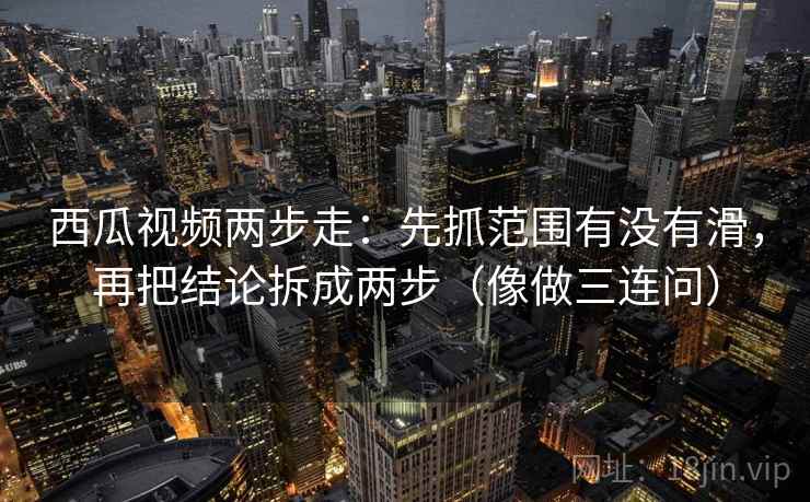 西瓜视频两步走：先抓范围有没有滑，再把结论拆成两步（像做三连问）