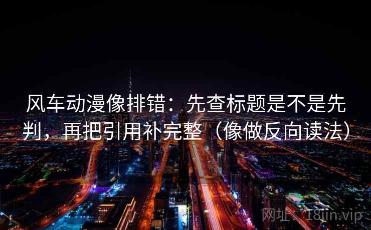 风车动漫像排错：先查标题是不是先判，再把引用补完整（像做反向读法）