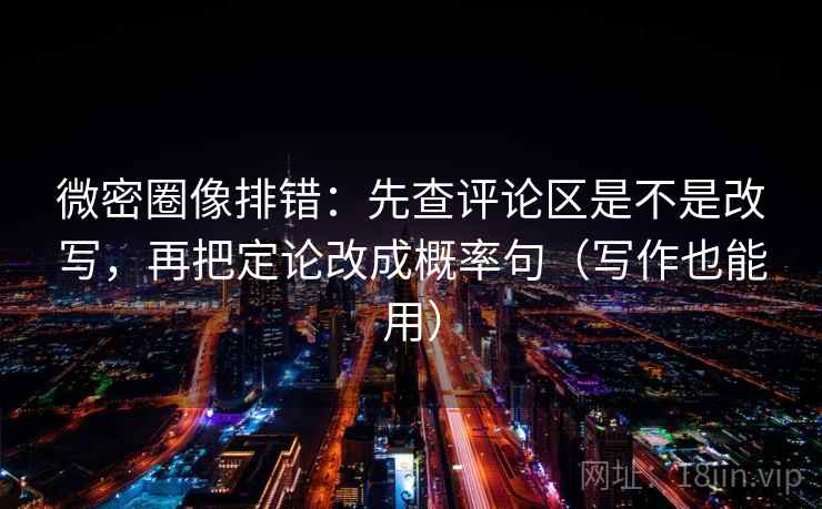 微密圈像排错：先查评论区是不是改写，再把定论改成概率句（写作也能用）