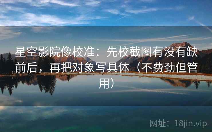 星空影院像校准：先校截图有没有缺前后，再把对象写具体（不费劲但管用）