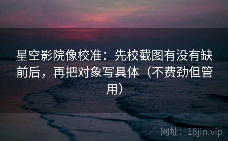 星空影院像校准：先校截图有没有缺前后，再把对象写具体（不费劲但管用）  第2张