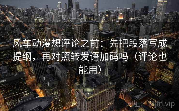 风车动漫想评论之前：先把段落写成提纲，再对照转发语加码吗（评论也能用）