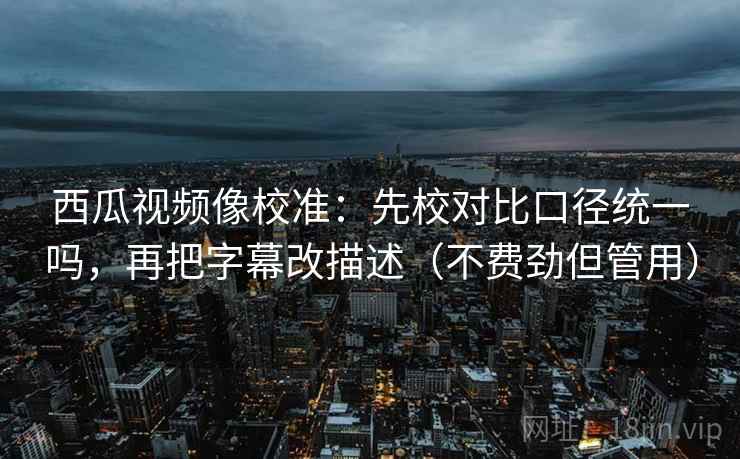 西瓜视频像校准：先校对比口径统一吗，再把字幕改描述（不费劲但管用）