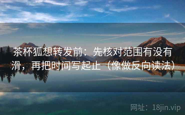 茶杯狐想转发前：先核对范围有没有滑，再把时间写起止（像做反向读法）