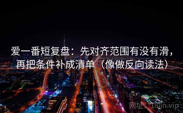 爱一番短复盘：先对齐范围有没有滑，再把条件补成清单（像做反向读法）