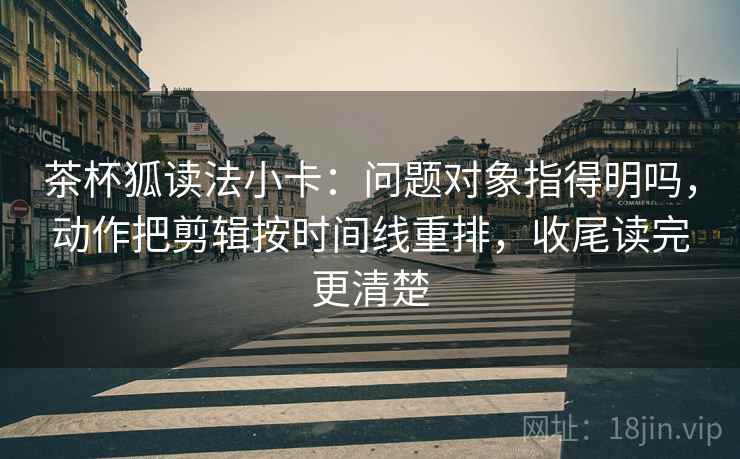 茶杯狐读法小卡：问题对象指得明吗，动作把剪辑按时间线重排，收尾读完更清楚  第2张