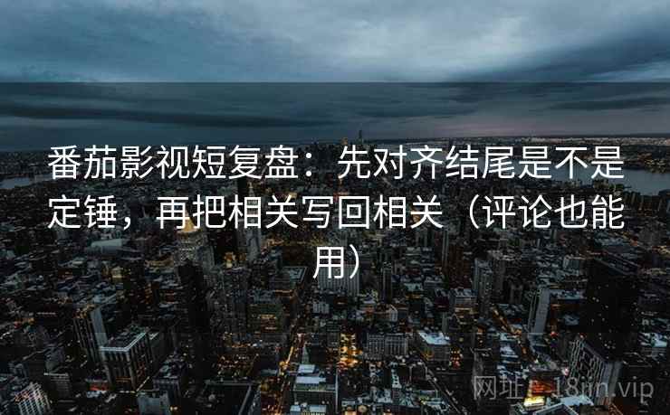 番茄影视短复盘：先对齐结尾是不是定锤，再把相关写回相关（评论也能用）