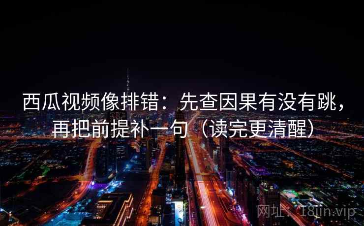 西瓜视频像排错：先查因果有没有跳，再把前提补一句（读完更清醒）
