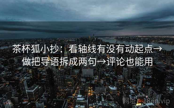 茶杯狐小抄：看轴线有没有动起点→做把导语拆成两句→评论也能用