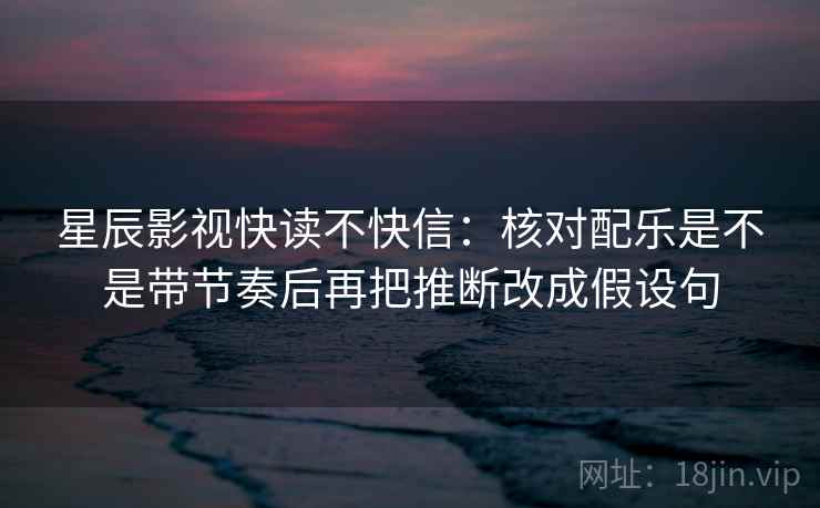 星辰影视快读不快信：核对配乐是不是带节奏后再把推断改成假设句