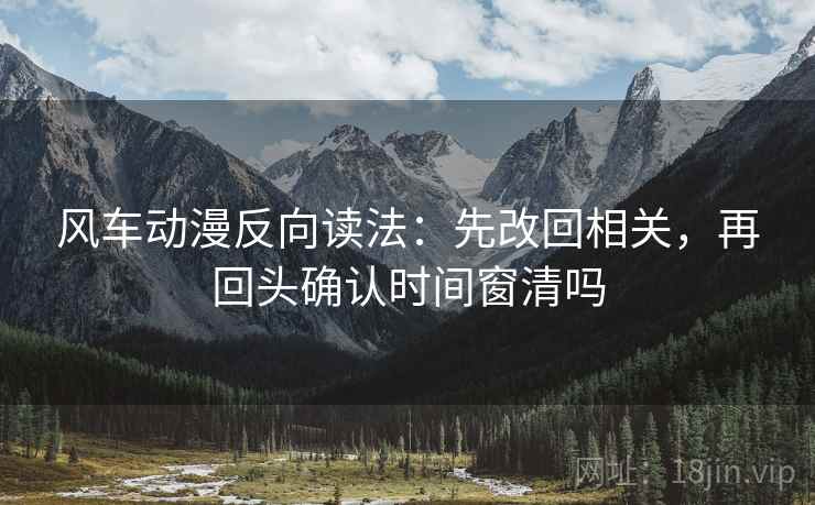 风车动漫反向读法：先改回相关，再回头确认时间窗清吗