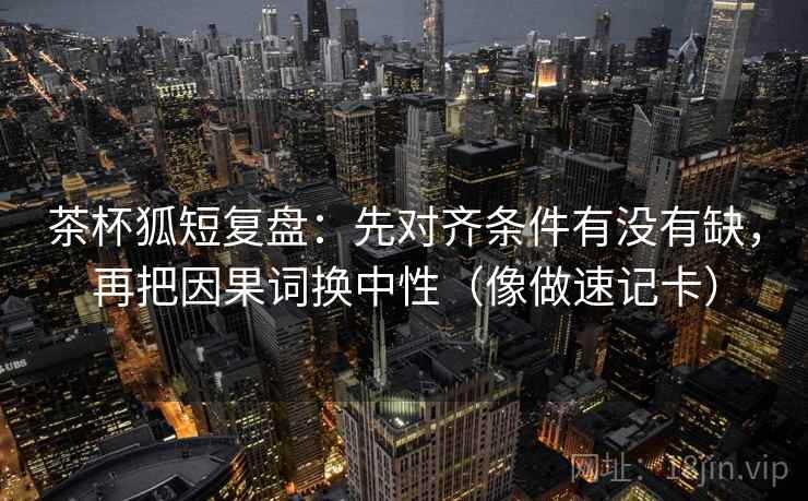 茶杯狐短复盘：先对齐条件有没有缺，再把因果词换中性（像做速记卡）