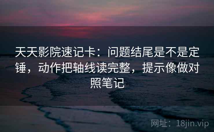 天天影院速记卡：问题结尾是不是定锤，动作把轴线读完整，提示像做对照笔记  第2张