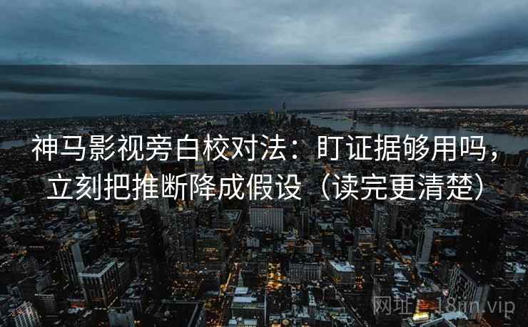 神马影视旁白校对法：盯证据够用吗，立刻把推断降成假设（读完更清楚）
