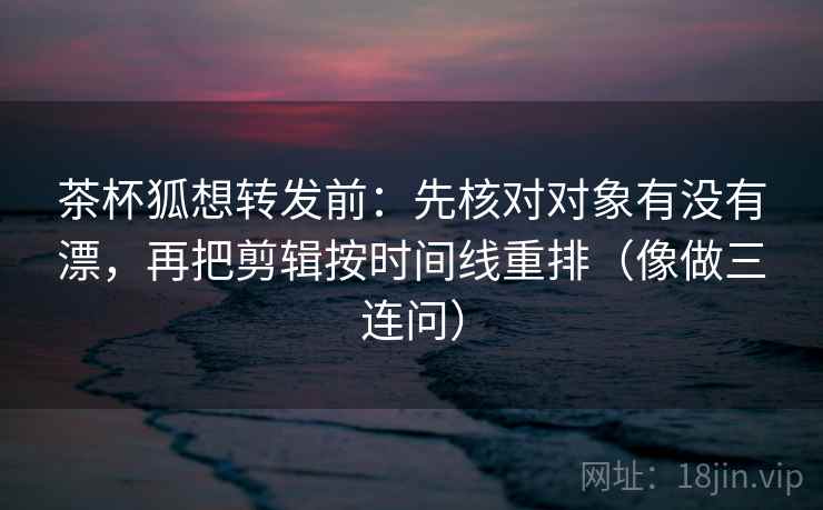 茶杯狐想转发前：先核对对象有没有漂，再把剪辑按时间线重排（像做三连问）