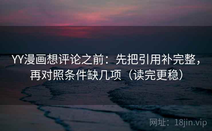YY漫画想评论之前：先把引用补完整，再对照条件缺几项（读完更稳）
