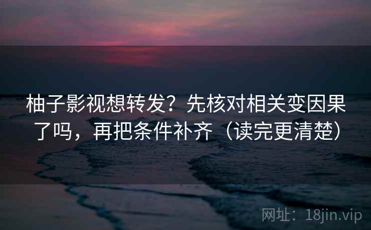 柚子影视想转发？先核对相关变因果了吗，再把条件补齐（读完更清楚）