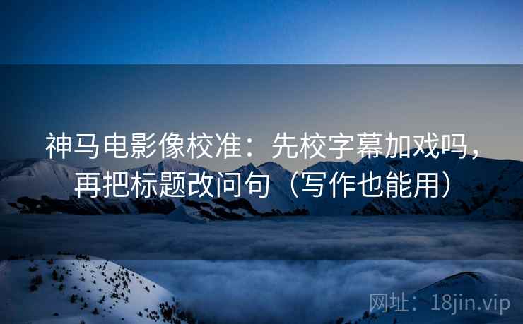 神马电影像校准：先校字幕加戏吗，再把标题改问句（写作也能用）