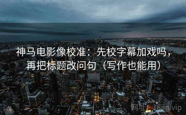 神马电影像校准：先校字幕加戏吗，再把标题改问句（写作也能用）  第2张