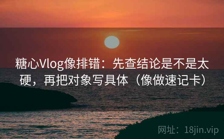 糖心Vlog像排错：先查结论是不是太硬，再把对象写具体（像做速记卡）
