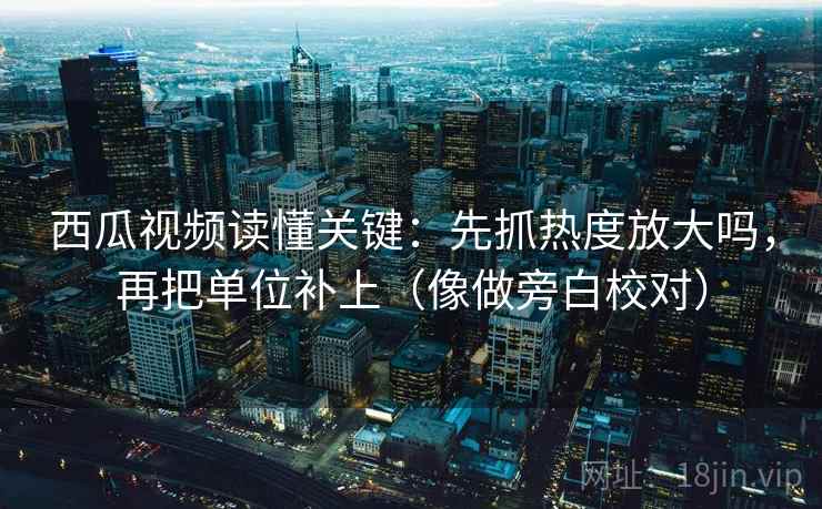 西瓜视频读懂关键：先抓热度放大吗，再把单位补上（像做旁白校对）  第2张