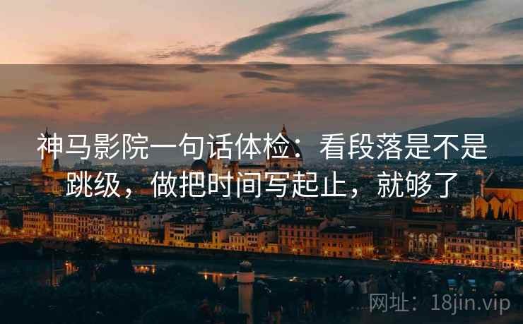 神马影院一句话体检：看段落是不是跳级，做把时间写起止，就够了