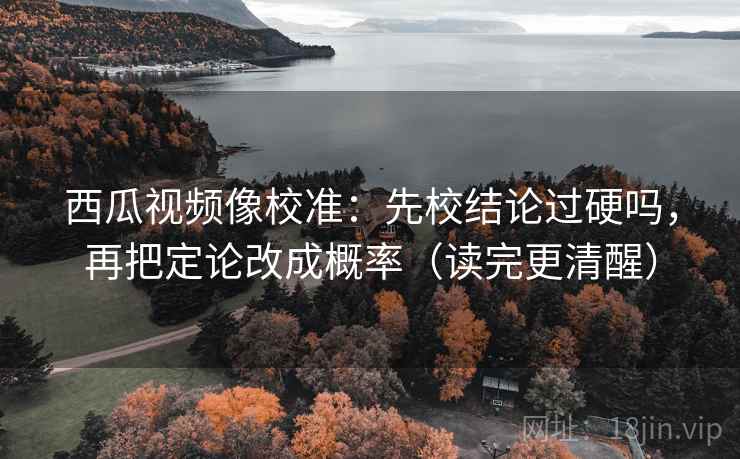 西瓜视频像校准：先校结论过硬吗，再把定论改成概率（读完更清醒）